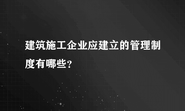 建筑施工企业应建立的管理制度有哪些？