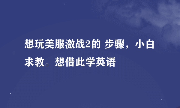 想玩美服激战2的 步骤，小白求教。想借此学英语