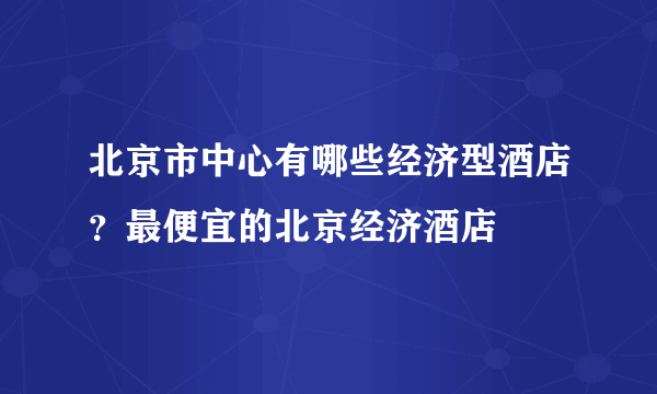 北京市中心有哪些经济型酒店？最便宜的北京经济酒店