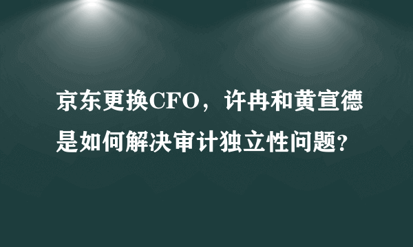 京东更换CFO，许冉和黄宣德是如何解决审计独立性问题？