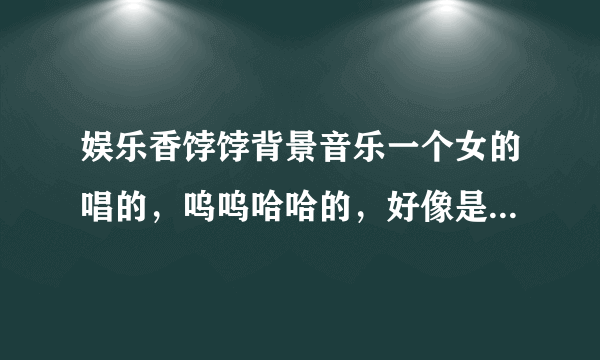 娱乐香饽饽背景音乐一个女的唱的，呜呜哈哈的，好像是韩国的歌儿，求歌曲名儿