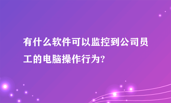 有什么软件可以监控到公司员工的电脑操作行为?