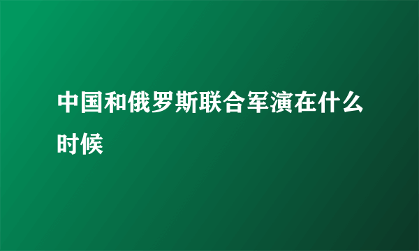 中国和俄罗斯联合军演在什么时候