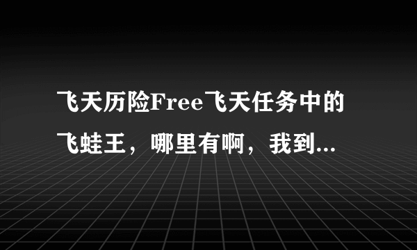 飞天历险Free飞天任务中的飞蛙王，哪里有啊，我到宛湖北，怎么没有呀