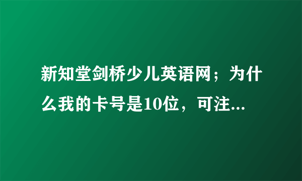 新知堂剑桥少儿英语网；为什么我的卡号是10位，可注册号要的是8位请问为什？