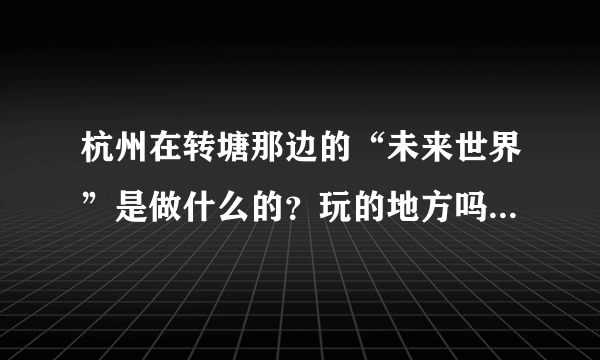 杭州在转塘那边的“未来世界”是做什么的？玩的地方吗？谁比较清楚？能否给个简要的介绍？谢谢~！