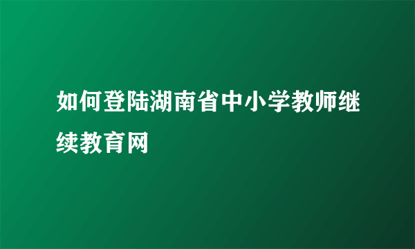 如何登陆湖南省中小学教师继续教育网