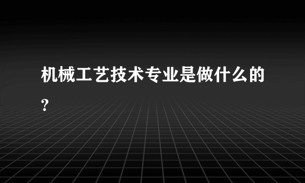 机械工艺技术专业是做什么的?