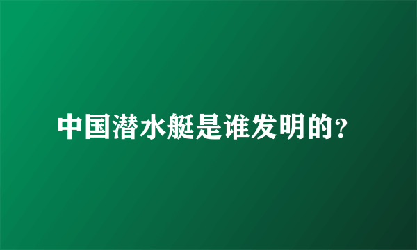 中国潜水艇是谁发明的？