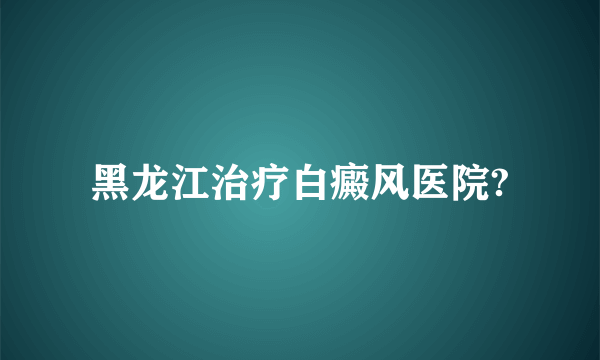 黑龙江治疗白癜风医院?