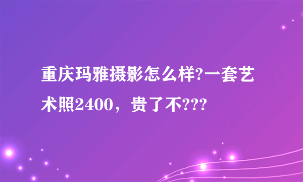 重庆玛雅摄影怎么样?一套艺术照2400，贵了不???