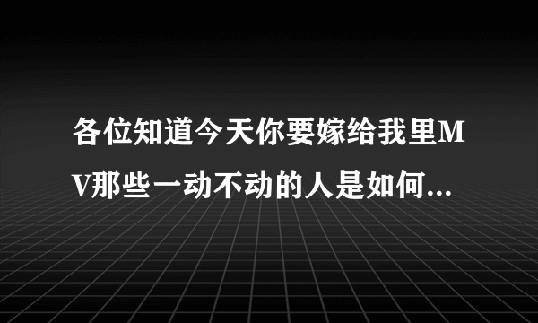 各位知道今天你要嫁给我里MV那些一动不动的人是如何拍摄的么