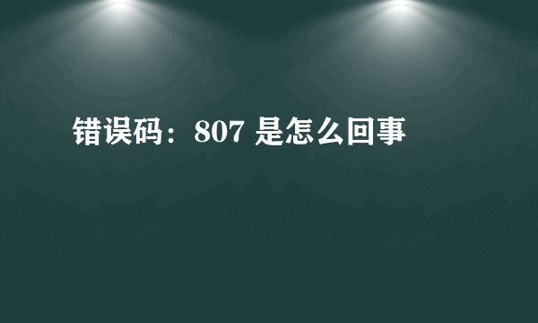 错误码：807 是怎么回事