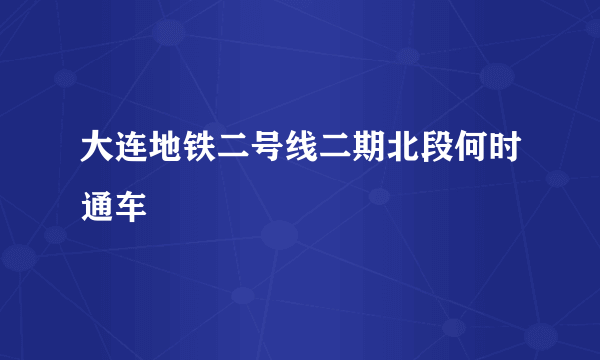 大连地铁二号线二期北段何时通车