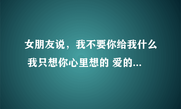 女朋友说，我不要你给我什么 我只想你心里想的 爱的 念的是我就行了，该怎样回答，幽默煽情点的