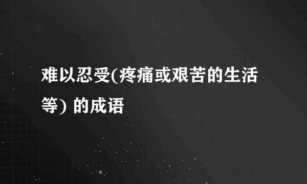 难以忍受(疼痛或艰苦的生活等) 的成语