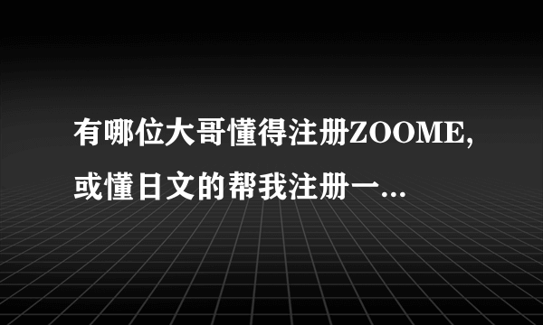 有哪位大哥懂得注册ZOOME,或懂日文的帮我注册一下,给两百分