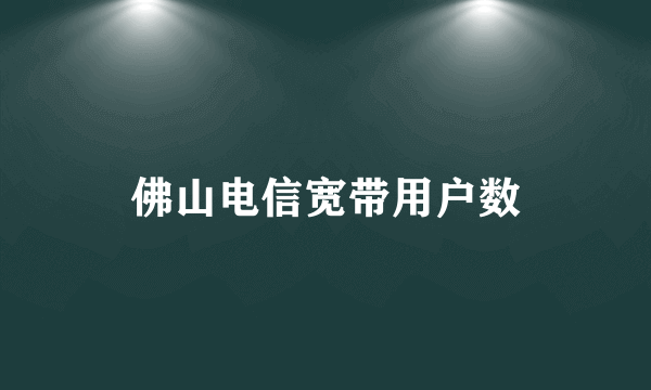 佛山电信宽带用户数