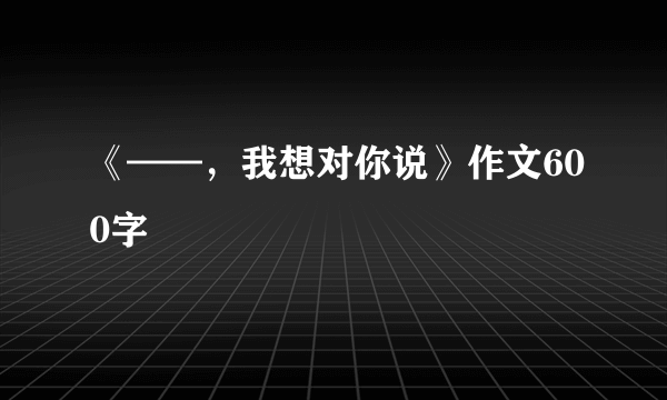 《——，我想对你说》作文600字