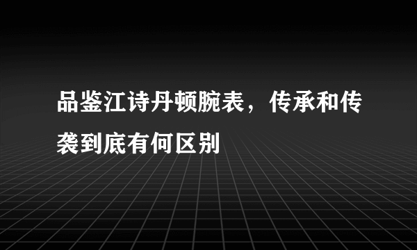 品鉴江诗丹顿腕表，传承和传袭到底有何区别