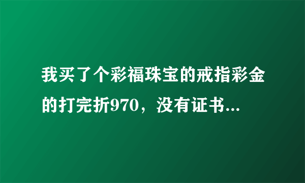 我买了个彩福珠宝的戒指彩金的打完折970，没有证书，会不会是假的