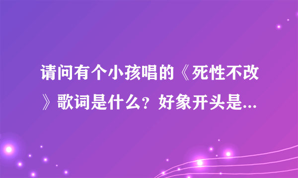 请问有个小孩唱的《死性不改》歌词是什么？好象开头是再见了我的最爱，你曾经是我的唯一