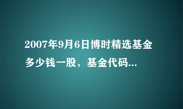 2007年9月6日博时精选基金多少钱一股，基金代码050004