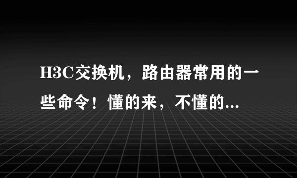 H3C交换机，路由器常用的一些命令！懂的来，不懂的别乱整，谢谢!!!