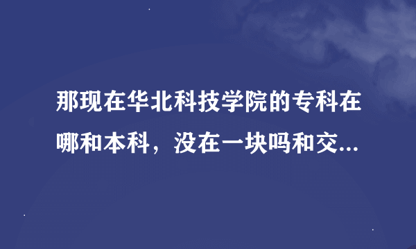 那现在华北科技学院的专科在哪和本科，没在一块吗和交通运输部管理干部学院是什么关系