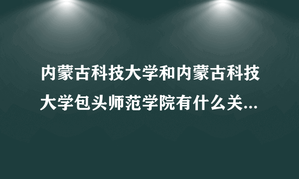 内蒙古科技大学和内蒙古科技大学包头师范学院有什么关系？哪个好一点？