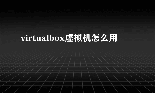 virtualbox虚拟机怎么用