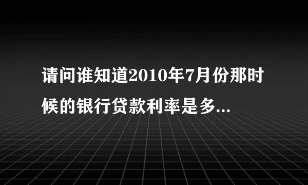 请问谁知道2010年7月份那时候的银行贷款利率是多少？请各位兄弟姐妹帮帮忙！尽快！谢谢！