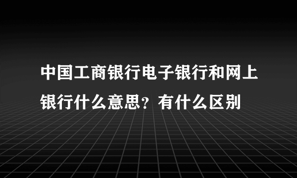 中国工商银行电子银行和网上银行什么意思？有什么区别