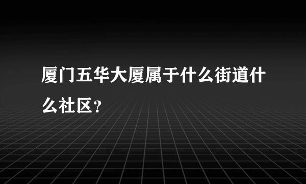 厦门五华大厦属于什么街道什么社区？