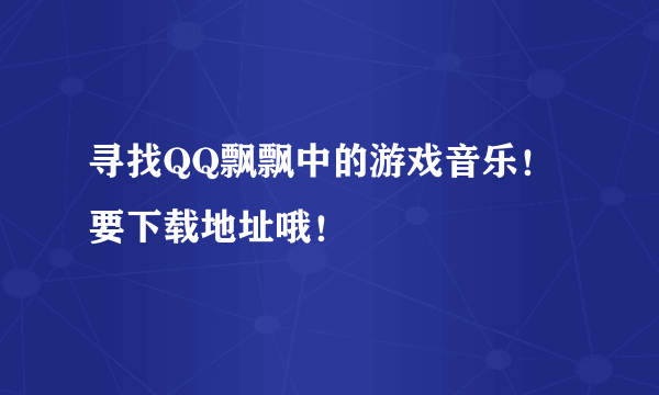 寻找QQ飘飘中的游戏音乐！要下载地址哦！