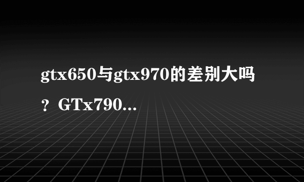 gtx650与gtx970的差别大吗？GTx790与gt x680哪个好？