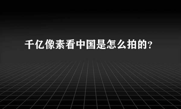 千亿像素看中国是怎么拍的？