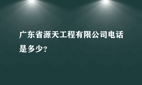 广东省源天工程有限公司电话是多少？