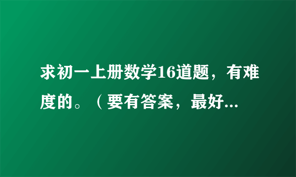 求初一上册数学16道题，有难度的。（要有答案，最好有讲解）