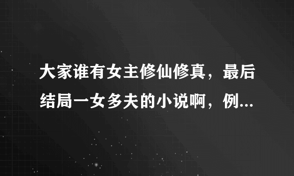 大家谁有女主修仙修真，最后结局一女多夫的小说啊，例如：众夫争仙。大小姐驾到，逆市大小姐之类