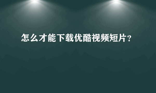 怎么才能下载优酷视频短片？