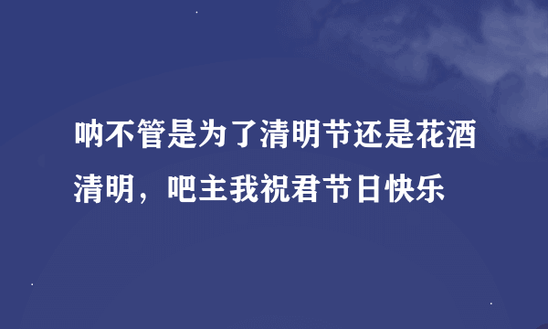 呐不管是为了清明节还是花酒清明，吧主我祝君节日快乐