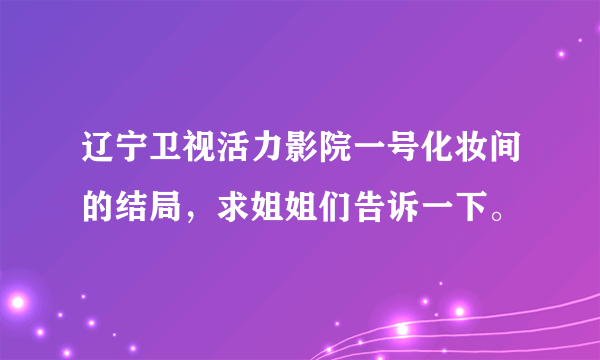 辽宁卫视活力影院一号化妆间的结局，求姐姐们告诉一下。