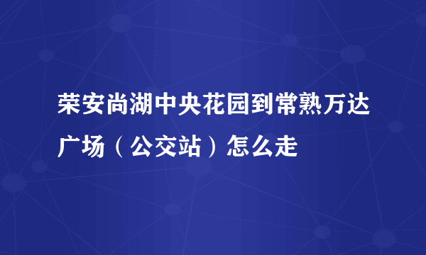 荣安尚湖中央花园到常熟万达广场（公交站）怎么走