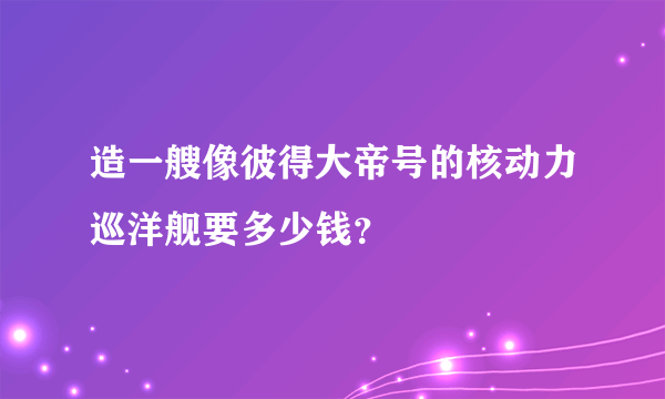 造一艘像彼得大帝号的核动力巡洋舰要多少钱？