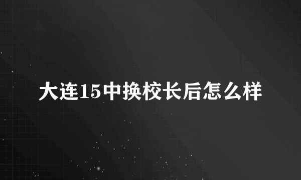 大连15中换校长后怎么样