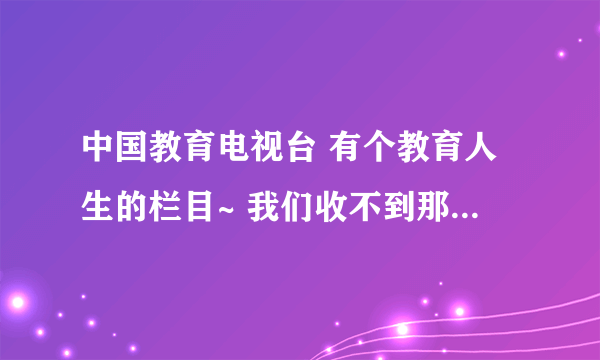 中国教育电视台 有个教育人生的栏目~ 我们收不到那个台 我想知道哪儿有他们的视频的集合