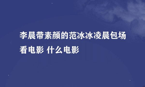 李晨带素颜的范冰冰凌晨包场看电影 什么电影