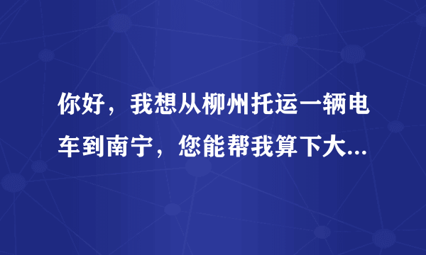 你好，我想从柳州托运一辆电车到南宁，您能帮我算下大概多少钱吗，提货地点大城小院，送货地点广西大学。