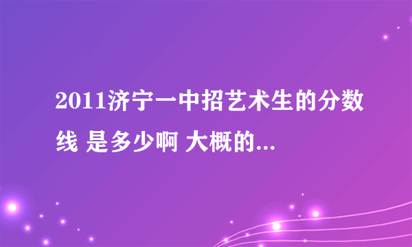 2011济宁一中招艺术生的分数线 是多少啊 大概的也行.我心里得有个数 谢谢了